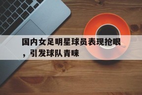 金年会官网-国内女足明星球员表现抢眼，引发球队青睐(国内女足明星球员表现抢眼,引发球队青睐的原因)