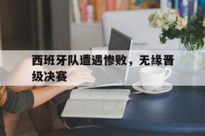 金年会登陆-关于西班牙队遭遇惨败，无缘晋级决赛的信息