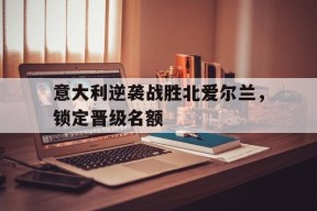 金年会入口-意大利逆袭战胜北爱尔兰，锁定晋级名额的简单介绍