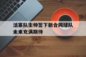 金年会下载-活塞队主帅签下新合同球队未来充满期待的简单介绍